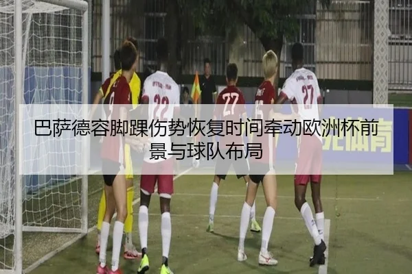 巴萨德容脚踝伤势恢复时间牵动欧洲杯前景与球队布局