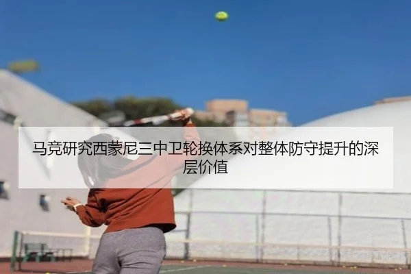 马竞研究西蒙尼三中卫轮换体系对整体防守提升的深层价值
