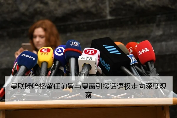曼联滕哈格留任前景与夏窗引援话语权走向深度观察