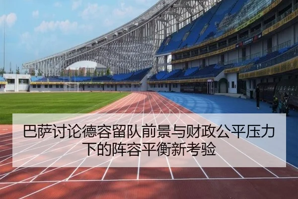 巴萨讨论德容留队前景与财政公平压力下的阵容平衡新考验