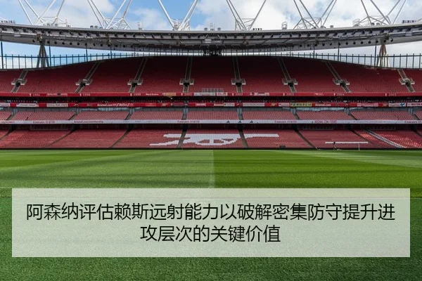 阿森纳评估赖斯远射能力以破解密集防守提升进攻层次的关键价值
