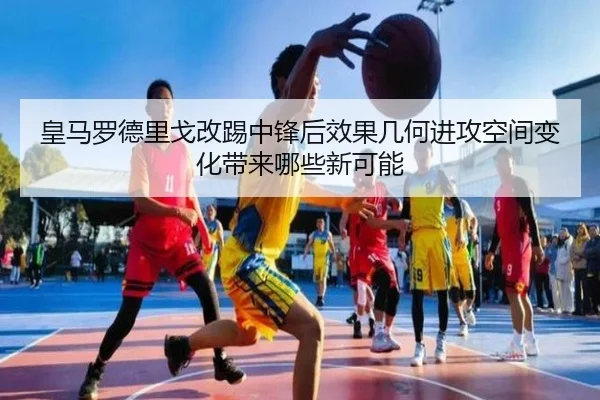 皇马罗德里戈改踢中锋后效果几何进攻空间变化带来哪些新可能