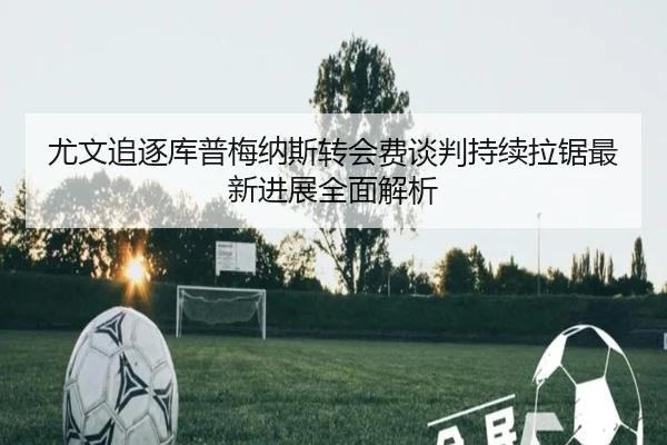 尤文追逐库普梅纳斯转会费谈判持续拉锯最新进展全面解析