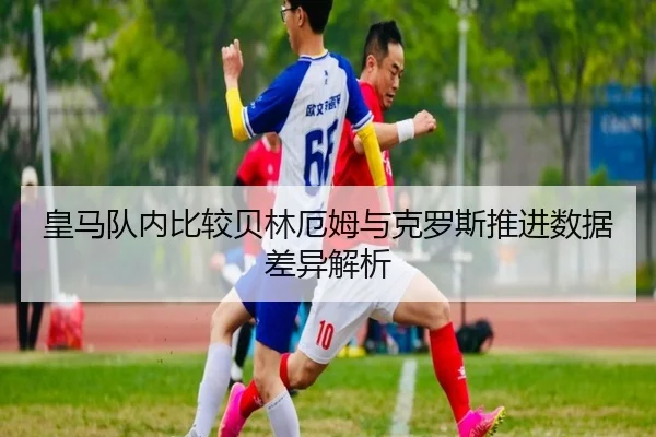 皇马队内比较贝林厄姆与克罗斯推进数据差异解析