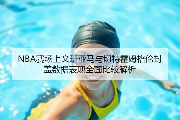 NBA赛场上文班亚马与切特霍姆格伦封盖数据表现全面比较解析