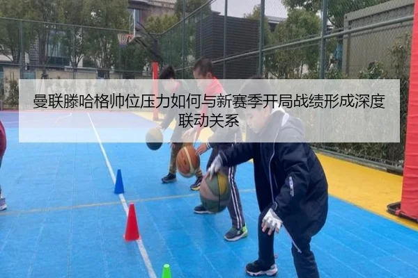 曼联滕哈格帅位压力如何与新赛季开局战绩形成深度联动关系