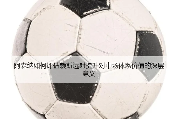 阿森纳如何评估赖斯远射提升对中场体系价值的深层意义