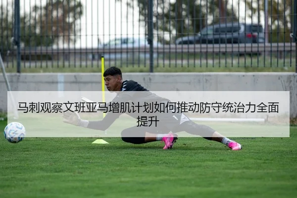 马刺观察文班亚马增肌计划如何推动防守统治力全面提升