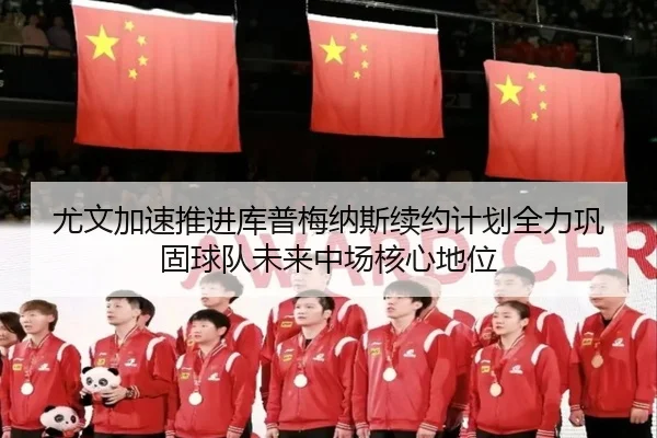 尤文加速推进库普梅纳斯续约计划全力巩固球队未来中场核心地位