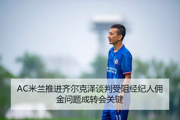AC米兰推进齐尔克泽谈判受阻经纪人佣金问题成转会关键
