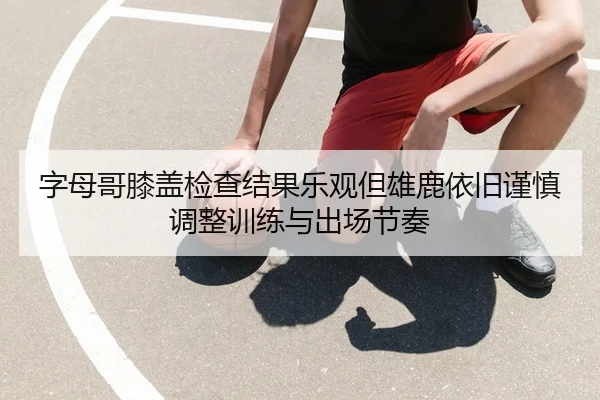 字母哥膝盖检查结果乐观但雄鹿依旧谨慎调整训练与出场节奏