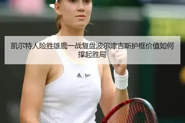 凯尔特人险胜雄鹿一战复盘波尔津吉斯护框价值如何撑起胜局