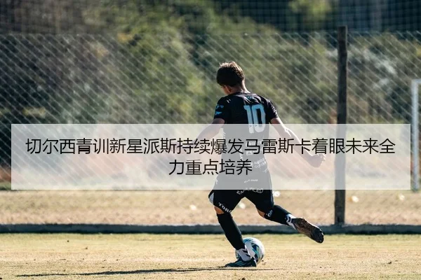 切尔西青训新星派斯持续爆发马雷斯卡着眼未来全力重点培养